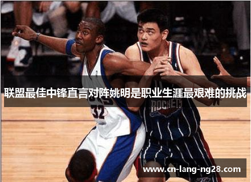 联盟最佳中锋直言对阵姚明是职业生涯最艰难的挑战 联盟最佳中锋直言对阵姚明是职业生涯最艰难的挑战