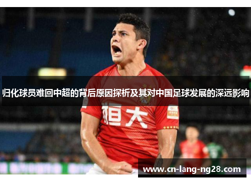 归化球员难回中超的背后原因探析及其对中国足球发展的深远影响