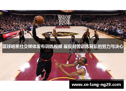 篮球明星社交媒体发布训练视频 展现刻苦训练背后的努力与决心