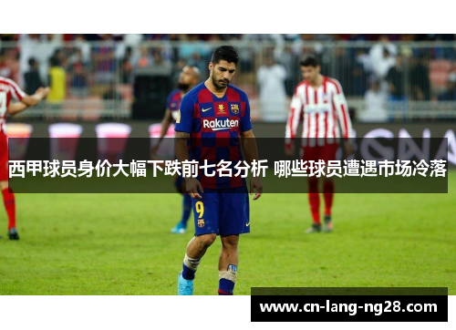 西甲球员身价大幅下跌前七名分析 哪些球员遭遇市场冷落