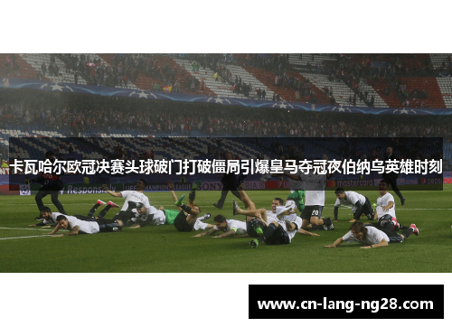 卡瓦哈尔欧冠决赛头球破门打破僵局引爆皇马夺冠夜伯纳乌英雄时刻 卡瓦哈尔欧冠决赛头球破门打破僵局引爆皇马夺冠夜伯纳乌英雄时刻