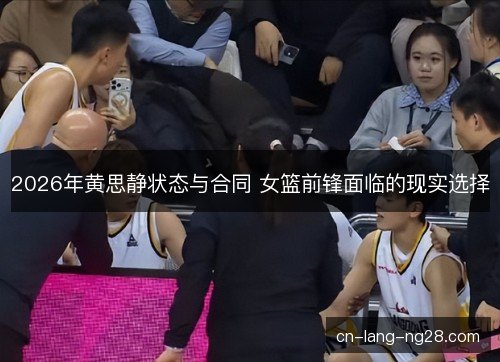 2026年黄思静状态与合同 女篮前锋面临的现实选择