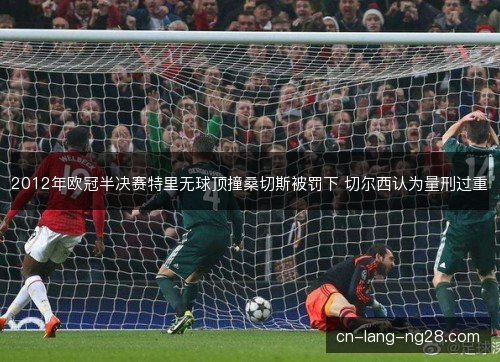2012年欧冠半决赛特里无球顶撞桑切斯被罚下 切尔西认为量刑过重